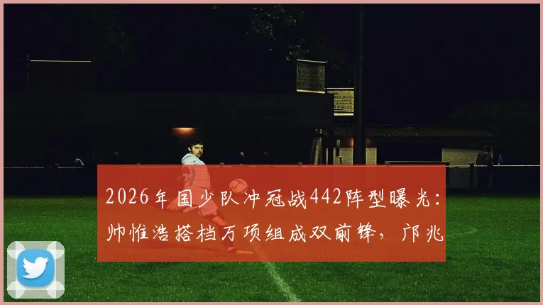 2026年国少队冲冠战442阵型曝光:帅惟浩搭档万项组成双前锋,邝兆镭坐镇右边锋,解析战术部署与球员特点