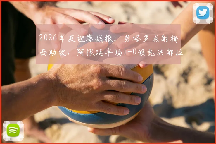 2026年友谊赛战报：劳塔罗点射梅西助攻，阿根廷半场1-0领先洪都拉斯，赛后技术分析