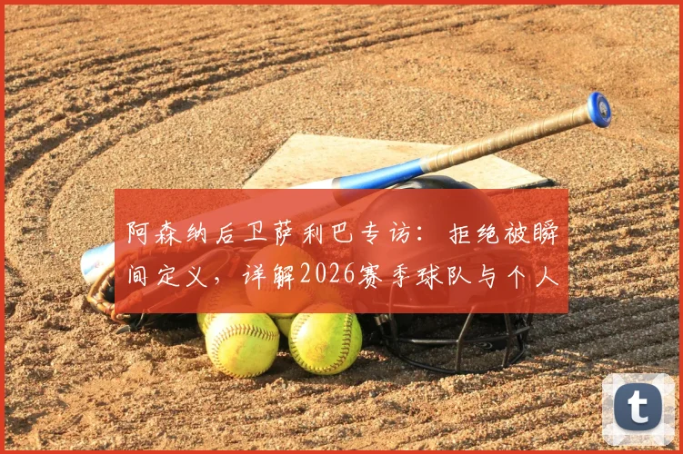 阿森纳后卫萨利巴专访:拒绝被瞬间定义,详解2026赛季球队与个人再出发计划