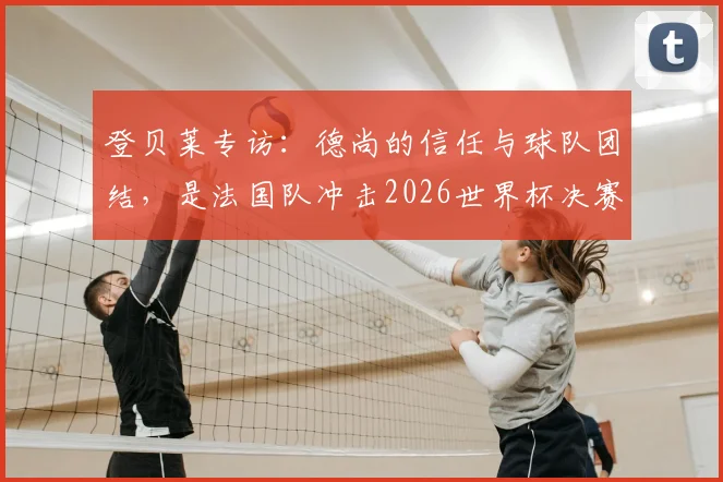 登贝莱专访:德尚的信任与球队团结,是法国队冲击2026世界杯决赛的关键所在