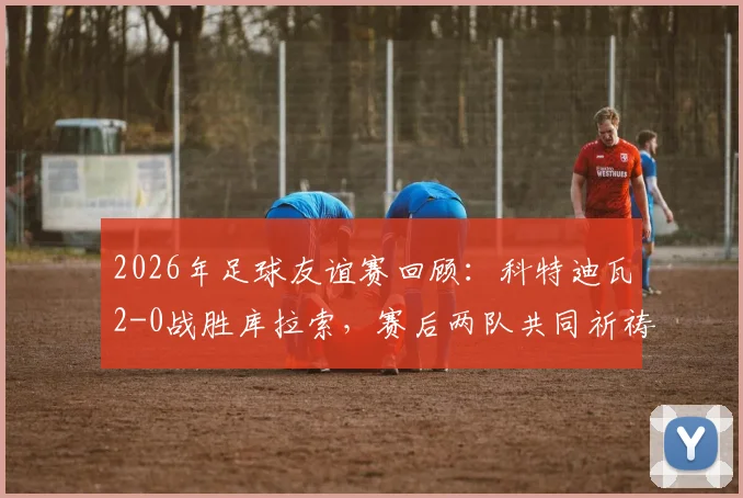 2026年足球友谊赛回顾：科特迪瓦2-0战胜库拉索，赛后两队共同祈祷画面引发热议