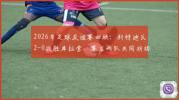 2026年足球友谊赛回顾:科特迪瓦2-0战胜库拉索,赛后两队共同祈祷画面引发热议