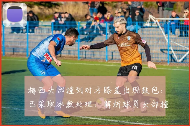 梅西头部撞到对方膝盖出现鼓包，已采取冰敷处理，解析球员头部撞击后的应对与恢复