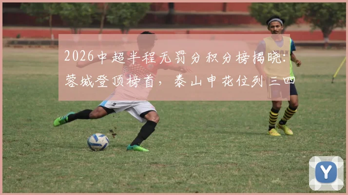 2026中超半程无罚分积分榜揭晓：蓉城登顶榜首，泰山申花位列三四，卫冕冠军三镇深陷降级区