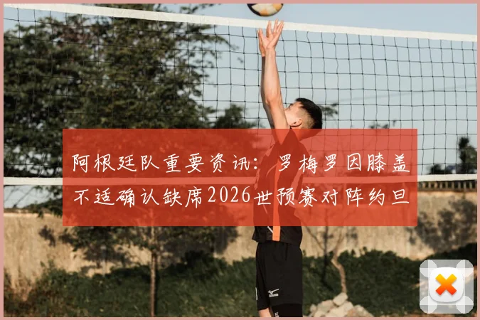 阿根廷队重要资讯:罗梅罗因膝盖不适确认缺席2026世预赛对阵约旦,斯卡洛尼需如何应对?