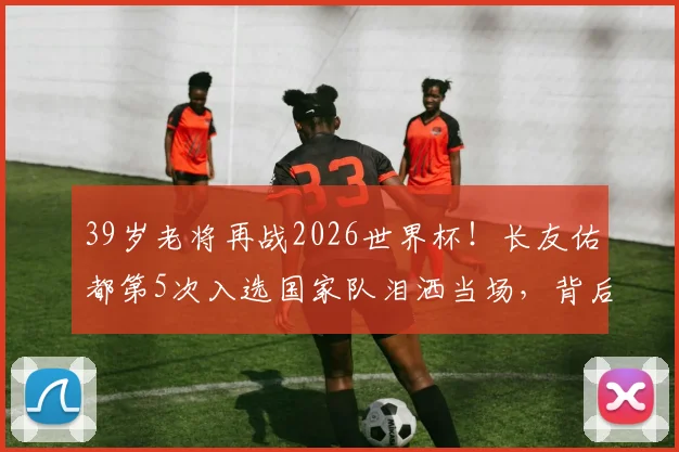 39岁老将再战2026世界杯！长友佑都第5次入选国家队泪洒当场，背后的坚持与荣耀