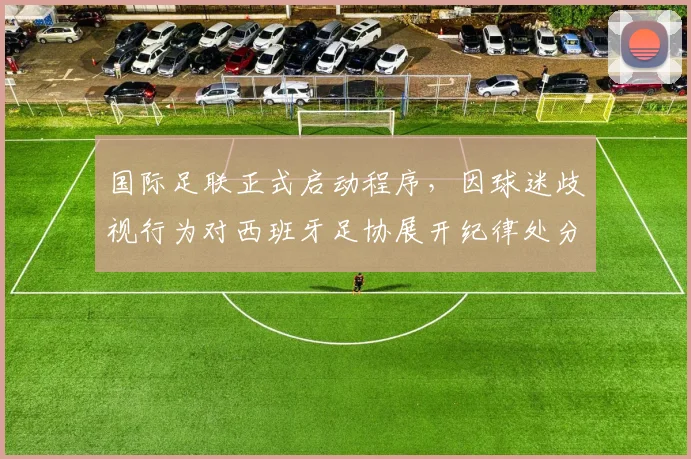 国际足联正式启动程序,因球迷歧视行为对西班牙足协展开纪律处分,潜在处罚与影响解析