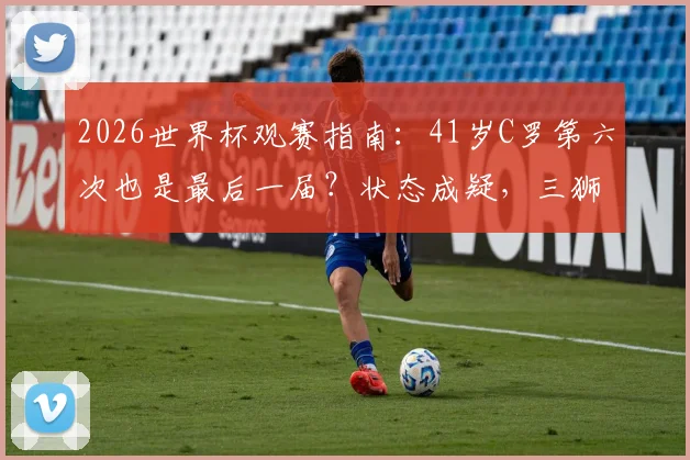 2026世界杯观赛指南：41岁C罗第六次也是最后一届？状态成疑，三狮军团为何哀兵出战