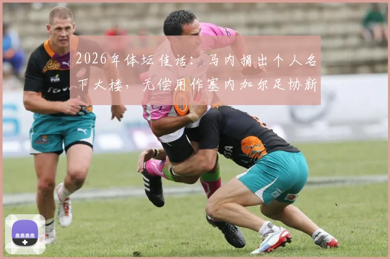 2026年体坛佳话：马内捐出个人名下大楼，无偿用作塞内加尔足协新总部，盘点球星回馈国家的感人案例