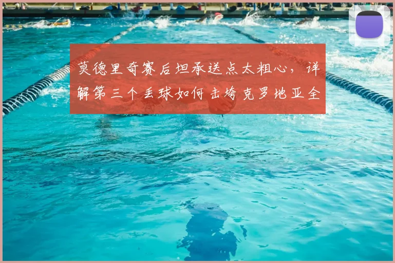 莫德里奇赛后坦承送点太粗心,详解第三个丢球如何击垮克罗地亚全队|2026赛后深度采访