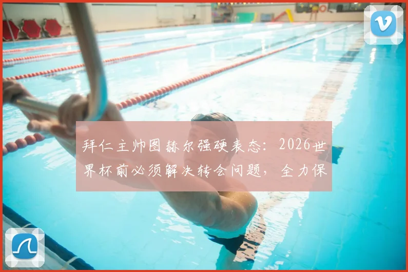 拜仁主帅图赫尔强硬表态：2026世界杯前必须解决转会问题，全力保障国脚竞技状态
