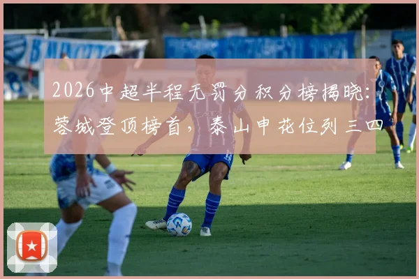 2026中超半程无罚分积分榜揭晓:蓉城登顶榜首,泰山申花位列三四,卫冕冠军三镇深陷降级区