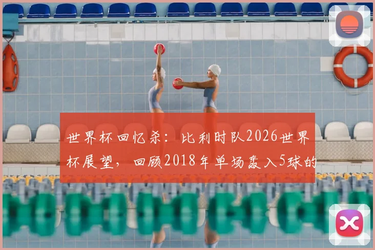 世界杯回忆杀：比利时队2026世界杯展望，回顾2018年单场轰入5球的高光时刻