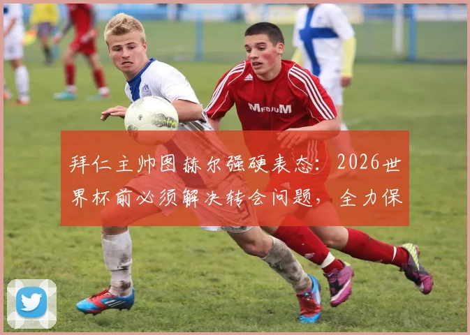 拜仁主帅图赫尔强硬表态：2026世界杯前必须解决转会问题，全力保障国脚竞技状态