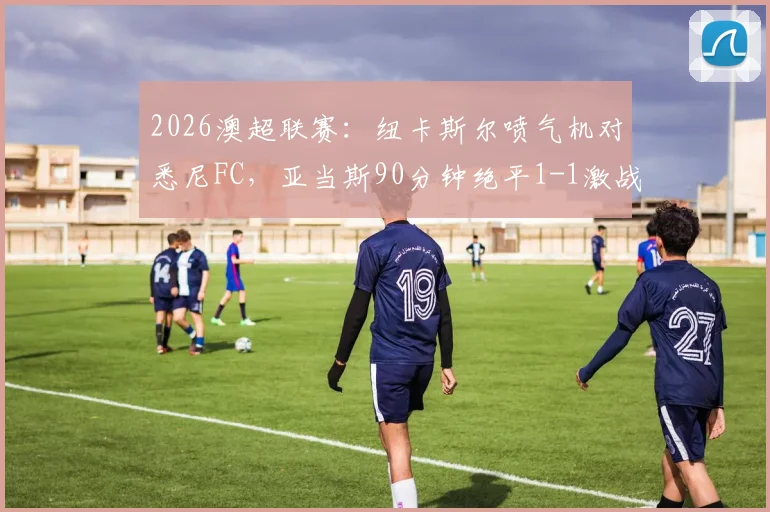 2026澳超联赛:纽卡斯尔喷气机对悉尼FC,亚当斯90分钟绝平1-1激战加时,附全场技术统计