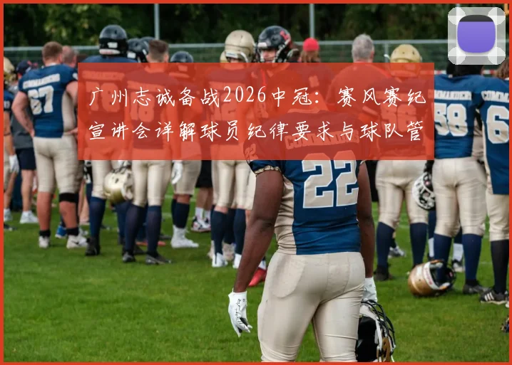 广州志诚备战2026中冠：赛风赛纪宣讲会详解球员纪律要求与球队管理新规