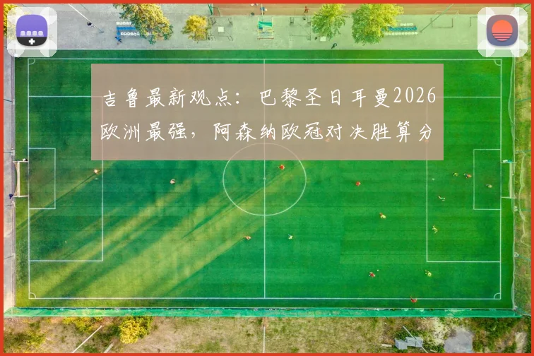 吉鲁最新观点:巴黎圣日耳曼2026欧洲最强,阿森纳欧冠对决胜算分析与战术解读