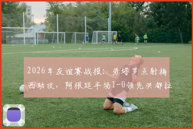 2026年友谊赛战报：劳塔罗点射梅西助攻，阿根廷半场1-0领先洪都拉斯，赛后技术分析