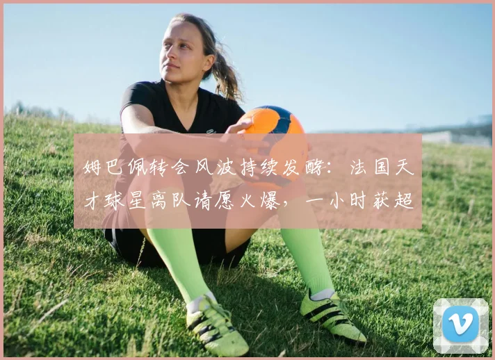 姆巴佩转会风波持续发酵：法国天才球星离队请愿火爆，一小时获超7万球迷签名支持！