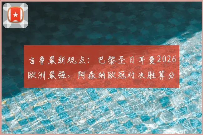 吉鲁最新观点：巴黎圣日耳曼2026欧洲最强，阿森纳欧冠对决胜算分析与战术解读