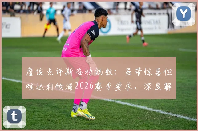 詹俊点评斯洛特执教：虽带惊喜但难达利物浦2026赛季要求，深度解析红军选帅标准与斯洛特能力短板