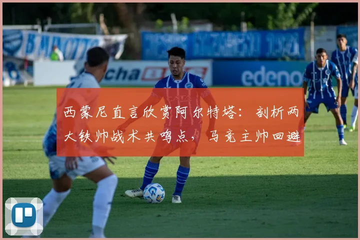 西蒙尼直言欣赏阿尔特塔：剖析两大铁帅战术共鸣点，马竞主帅回避2026赛季计划引关注