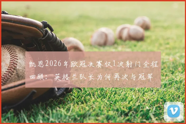 凯恩2026年欧冠决赛仅1次射门全程回顾:英格兰队长为何再次与冠军奖杯擦肩而过,生涯无冠魔咒详解