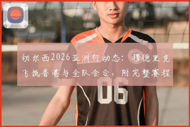 切尔西2026亚洲行动态:穆德里克飞抵香港与全队会合,附完整赛程及球员表现分析