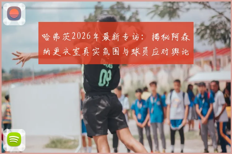 哈弗茨2026年最新专访：揭秘阿森纳更衣室真实氛围与球员应对舆论压力的独家方法