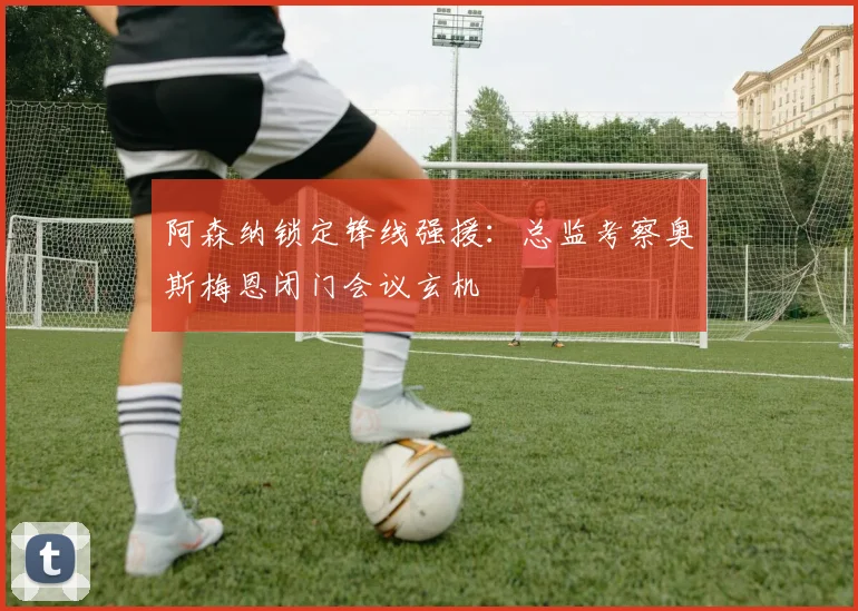 阿森纳锁定锋线强援：总监考察奥斯梅恩闭门会议玄机