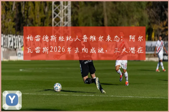 帕雷德斯经纪人普维尔表态:阿尔瓦雷斯2026年去向成谜,三大潜在下家与留守分析