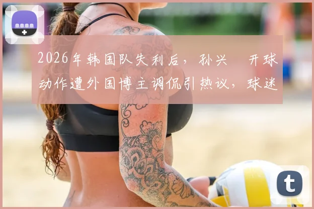 2026年韩国队失利后,孙兴慜开球动作遭外国博主调侃引热议,球迷讨论其状态与国家队前景