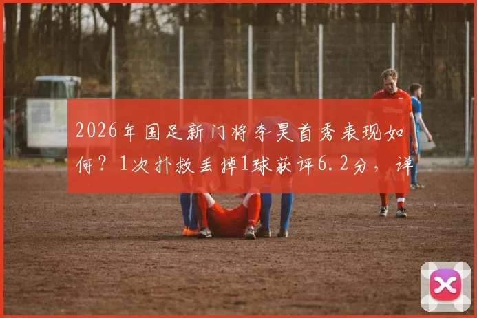 2026年国足新门将李昊首秀表现如何?1次扑救丢掉1球获评6.2分,详细技术解读与未来前景分析