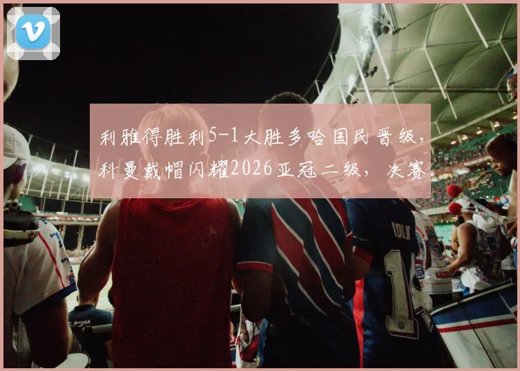 利雅得胜利5-1大胜多哈国民晋级，科曼戴帽闪耀2026亚冠二级，决赛对阵前瞻与赛事深度解读