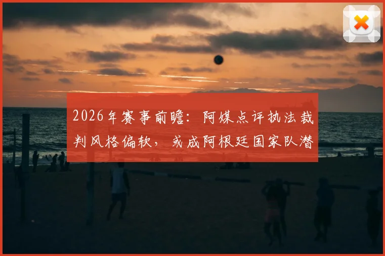 2026年赛事前瞻:阿媒点评执法裁判风格偏软,或成阿根廷国家队潜在挑战,具体影响分析