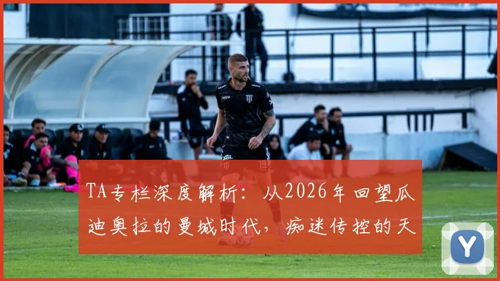 TA专栏深度解析：从2026年回望瓜迪奥拉的曼城时代，痴迷传控的天才如何塑造蓝月王朝