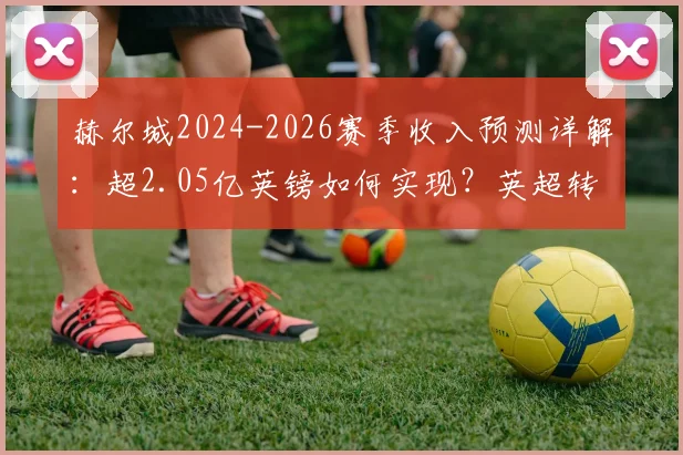 赫尔城2024-2026赛季收入预测详解:超2.05亿英镑如何实现?英超转播分成是关键