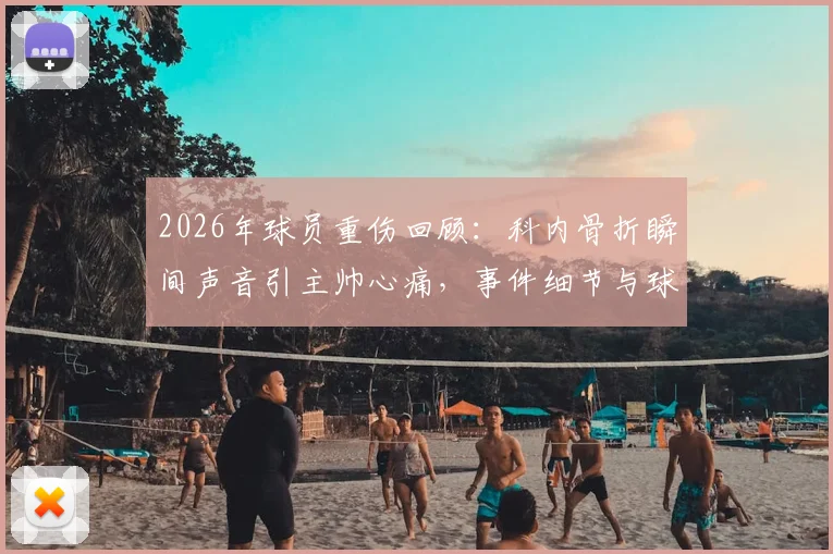2026年球员重伤回顾：科内骨折瞬间声音引主帅心痛，事件细节与球员近况追踪