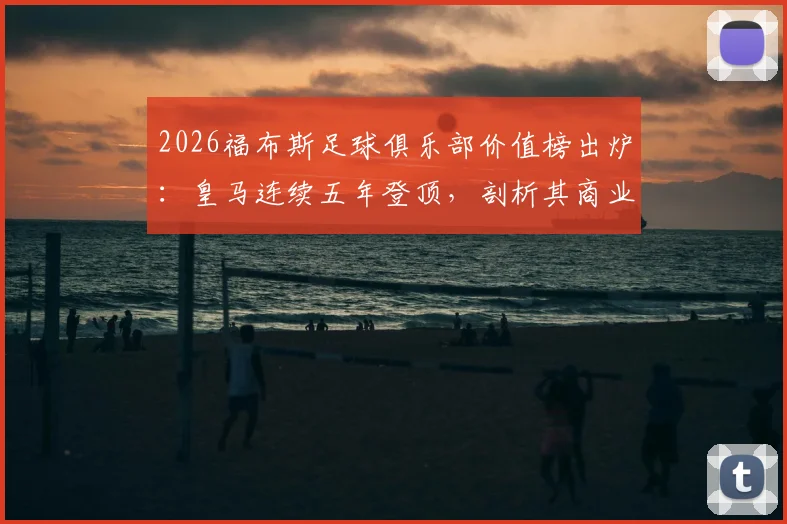 2026福布斯足球俱乐部价值榜出炉：皇马连续五年登顶，剖析其商业模型与巴萨、曼联等豪门的价值差距