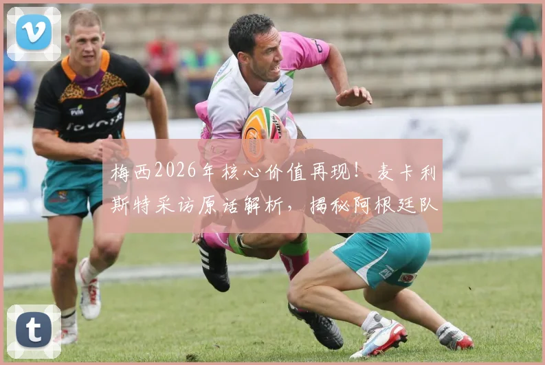 梅西2026年核心价值再现!麦卡利斯特采访原话解析,揭秘阿根廷队内真实评价与关键作用