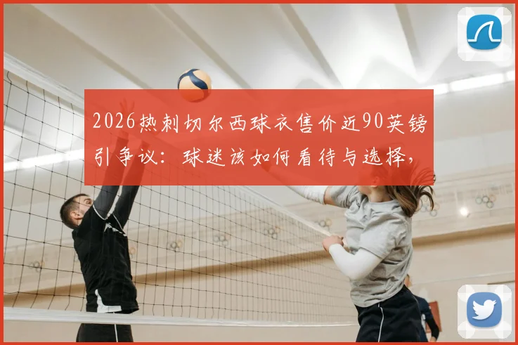 2026热刺切尔西球衣售价近90英镑引争议:球迷该如何看待与选择,附正版球衣购买渠道价格对比指南