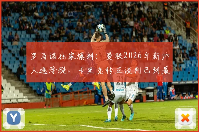 罗马诺独家爆料:曼联2026年新帅人选浮现,卡里克转正谈判已到最后阶段