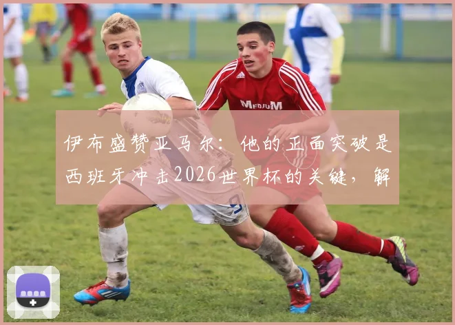 伊布盛赞亚马尔：他的正面突破是西班牙冲击2026世界杯的关键，解析这位新星为何被视为未来世界最佳
