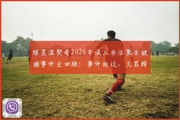 球星温契奇2026年误入非法聚会被捕事件全回顾:事件经过、无罪释放原因及对职业生涯影响解析