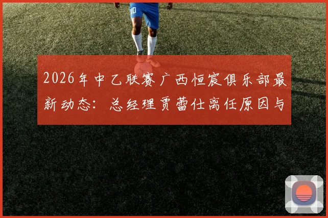 2026年中乙联赛广西恒宸俱乐部最新动态：总经理贾蕾仕离任原因与人事调整分析，附俱乐部未来展望