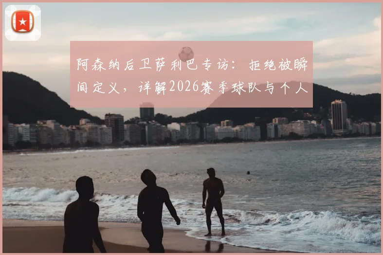 阿森纳后卫萨利巴专访：拒绝被瞬间定义，详解2026赛季球队与个人再出发计划