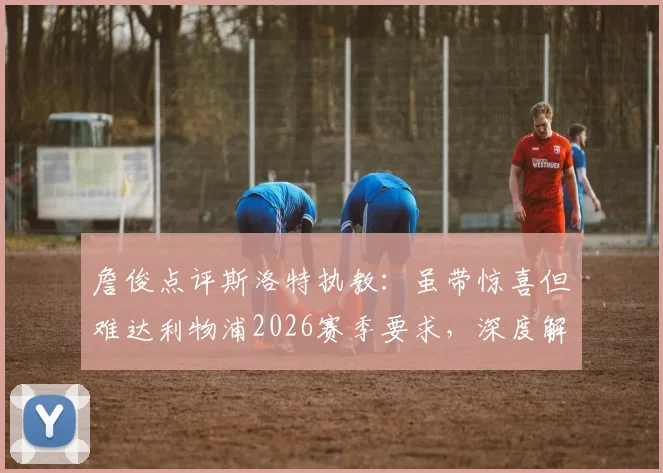 詹俊点评斯洛特执教：虽带惊喜但难达利物浦2026赛季要求，深度解析红军选帅标准与斯洛特能力短板