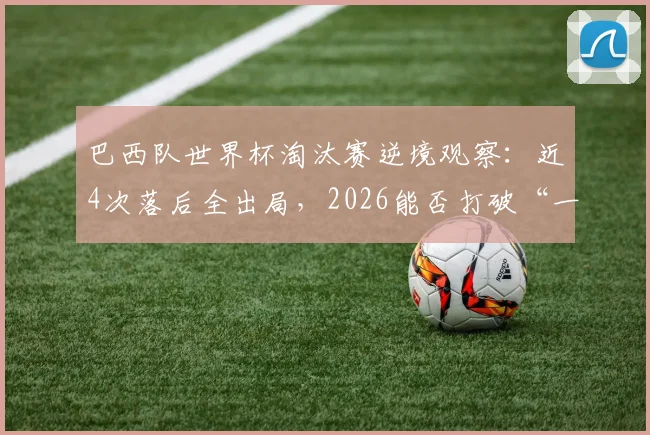 巴西队世界杯淘汰赛逆境观察：近4次落后全出局，2026能否打破“一落后就回家”魔咒？
