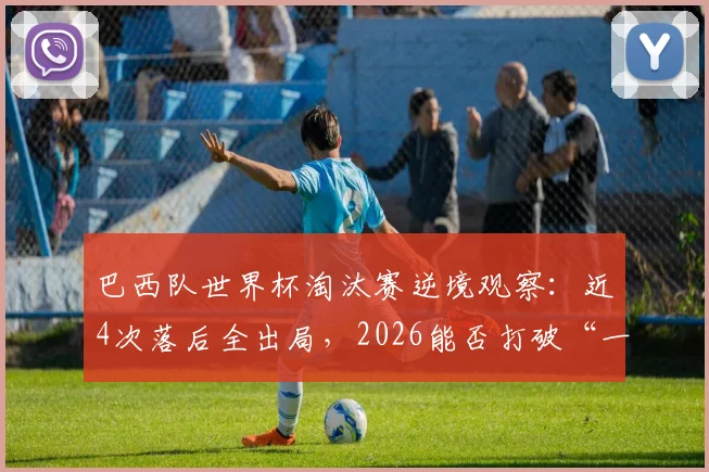 巴西队世界杯淘汰赛逆境观察：近4次落后全出局，2026能否打破“一落后就回家”魔咒？