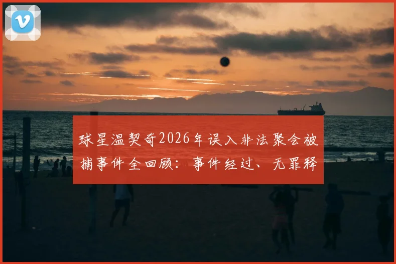 球星温契奇2026年误入非法聚会被捕事件全回顾：事件经过、无罪释放原因及对职业生涯影响解析